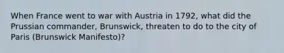 When France went to war with Austria in 1792, what did the Prussian commander, Brunswick, threaten to do to the city of Paris (Brunswick Manifesto)?