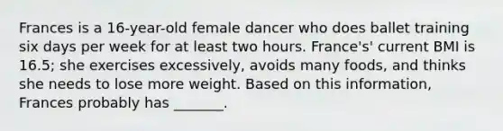 Frances is a 16-year-old female dancer who does ballet training six days per week for at least two hours. France's' current BMI is 16.5; she exercises excessively, avoids many foods, and thinks she needs to lose more weight. Based on this information, Frances probably has _______.