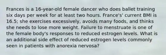 Frances is a 16-year-old female dancer who does ballet training six days per week for at least two hours. France's' current BMI is 16.5; she exercises excessively, avoids many foods, and thinks she needs to lose more weight. Failure to menstruate is one of the female body's responses to reduced estrogen levels. What is an additional side effect of reduced estrogen levels commonly seen in patients with anorexia nervosa?