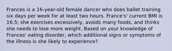 Frances is a 16-year-old female dancer who does ballet training six days per week for at least two hours. France's' current BMI is 16.5; she exercises excessively, avoids many foods, and thinks she needs to lose more weight. Based on your knowledge of Frances' eating disorder, which additional signs or symptoms of the illness is she likely to experience?