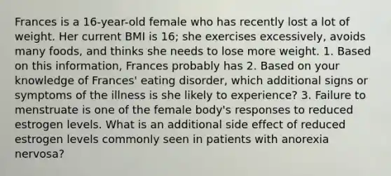 Frances is a 16-year-old female who has recently lost a lot of weight. Her current BMI is 16; she exercises excessively, avoids many foods, and thinks she needs to lose more weight. 1. Based on this information, Frances probably has 2. Based on your knowledge of Frances' eating disorder, which additional signs or symptoms of the illness is she likely to experience? 3. Failure to menstruate is one of the female body's responses to reduced estrogen levels. What is an additional side effect of reduced estrogen levels commonly seen in patients with anorexia nervosa?