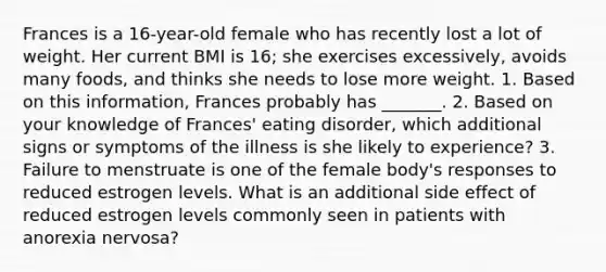 Frances is a 16-year-old female who has recently lost a lot of weight. Her current BMI is 16; she exercises excessively, avoids many foods, and thinks she needs to lose more weight. 1. Based on this information, Frances probably has _______. 2. Based on your knowledge of Frances' eating disorder, which additional signs or symptoms of the illness is she likely to experience? 3. Failure to menstruate is one of the female body's responses to reduced estrogen levels. What is an additional side effect of reduced estrogen levels commonly seen in patients with <a href='https://www.questionai.com/knowledge/kVNGtFlMIY-anorexia-nervosa' class='anchor-knowledge'>anorexia nervosa</a>?