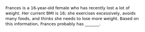 Frances is a 16-year-old female who has recently lost a lot of weight. Her current BMI is 16; she exercises excessively, avoids many foods, and thinks she needs to lose more weight. Based on this information, Frances probably has _______.