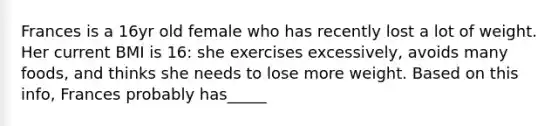 Frances is a 16yr old female who has recently lost a lot of weight. Her current BMI is 16: she exercises excessively, avoids many foods, and thinks she needs to lose more weight. Based on this info, Frances probably has_____