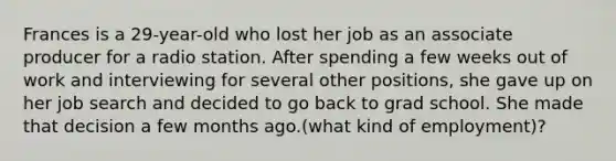 Frances is a 29-year-old who lost her job as an associate producer for a radio station. After spending a few weeks out of work and interviewing for several other positions, she gave up on her job search and decided to go back to grad school. She made that decision a few months ago.(what kind of employment)?