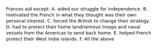 Frances aid except: A. aided our struggle for independence. B. motivated the French in what they thought was their own personal interest. C. forced the British to change their strategy. D. had to protect their home land/remove troops and naval vessels from the Americas to send back home. E. helped French protect their West Indie islands. F. All the above