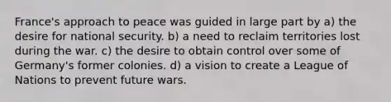 France's approach to peace was guided in large part by a) the desire for national security. b) a need to reclaim territories lost during the war. c) the desire to obtain control over some of Germany's former colonies. d) a vision to create a League of Nations to prevent future wars.