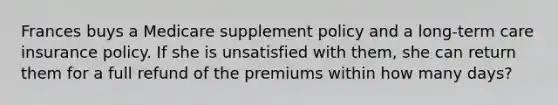 Frances buys a Medicare supplement policy and a long-term care insurance policy. If she is unsatisfied with them, she can return them for a full refund of the premiums within how many days?