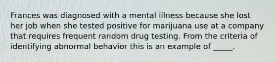 Frances was diagnosed with a mental illness because she lost her job when she tested positive for marijuana use at a company that requires frequent random drug testing. From the criteria of identifying abnormal behavior this is an example of _____.