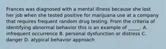 Frances was diagnosed with a mental illness because she lost her job when she tested positive for marijuana use at a company that requires frequent random drug testing. From the criteria of identifying abnormal behavior this is an example of _____. A. infrequent occurrence B. personal dysfunction or distress C. danger D. atypical behavior approach