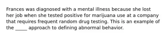 Frances was diagnosed with a mental illness because she lost her job when she tested positive for marijuana use at a company that requires frequent random drug testing. This is an example of the _____ approach to defining abnormal behavior.