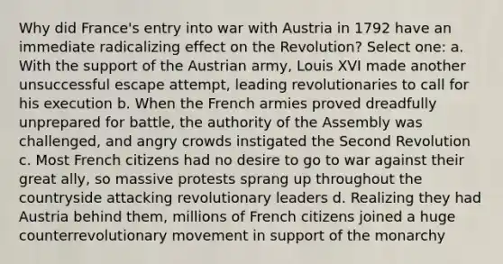 Why did France's entry into war with Austria in 1792 have an immediate radicalizing effect on the Revolution? Select one: a. With the support of the Austrian army, Louis XVI made another unsuccessful escape attempt, leading revolutionaries to call for his execution b. When the French armies proved dreadfully unprepared for battle, the authority of the Assembly was challenged, and angry crowds instigated the Second Revolution c. Most French citizens had no desire to go to war against their great ally, so massive protests sprang up throughout the countryside attacking revolutionary leaders d. Realizing they had Austria behind them, millions of French citizens joined a huge counterrevolutionary movement in support of the monarchy