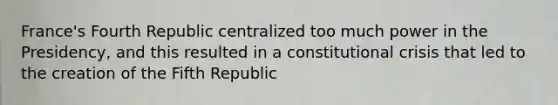 France's Fourth Republic centralized too much power in the Presidency, and this resulted in a constitutional crisis that led to the creation of the Fifth Republic