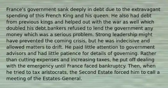 France's government sank deeply in debt due to the extravagant spending of this French King and his queen. He also had debt from previous kings and helped out with the war as well which doubled his debt.bankers refused to lend the government any money which was a serious problem. Strong leadership might have prevented the coming crisis, but he was indecisive and allowed matters to drift. He paid little attention to government advisors and had little patience for details of governing. Rather than cutting expenses and increasing taxes, he put off dealing with the emergency until France faced bankruptcy. Then, when he tried to tax aristocrats, the Second Estate forced him to call a meeting of the Estates-General.