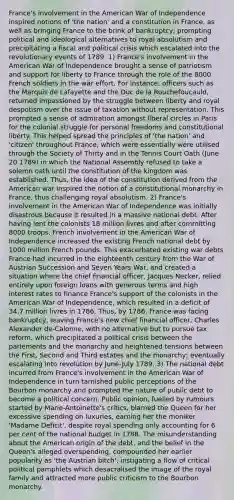 France's involvement in the American War of Independence inspired notions of 'the nation' and a constitution in France, as well as bringing France to the brink of bankruptcy; prompting political and ideological alternatives to royal absolutism and precipitating a fiscal and political crisis which escalated into the revolutionary events of 1789. 1) France's involvement in the American War of Independence brought a sense of patriotism and support for liberty to France through the role of the 8000 French soldiers in the war effort. For instance, officers such as the Marquis de Lafayette and the Duc de la Rouchefoucauld, returned impassioned by the struggle between liberty and royal despotism over the issue of taxation without representation. This prompted a sense of admiration amongst liberal circles in Paris for the colonial struggle for personal freedoms and constitutional liberty. This helped spread the principles of 'the nation' and 'citizen' throughout France, which were essentially were utilised through the Society of Thirty and in the Tennis Court Oath (June 20 1789) in which the National Assembly refused to take a solemn oath until the constitution of the kingdom was established. Thus, the idea of the constitution derived from the American war inspired the notion of a constitutional monarchy in France, thus challenging royal absolutism. 2) France's involvement in the American War of Independence was initially disastrous because it resulted in a massive national debt. After having lent the colonists 18 million livres and after committing 8000 troops, French involvement in the American War of Independence increased the existing French national debt by 1000 million French pounds. This exacerbated existing war debts France had incurred in the eighteenth century from the War of Austrian Succession and Seven Years War, and created a situation where the chief financial officer, Jacques Necker, relied entirely upon foreign loans with generous terms and high interest rates to finance France's support of the colonists in the American War of Independence, which resulted in a deficit of 34.7 million livres in 1786. Thus, by 1786, France was facing bankruptcy, leaving France's new chief financial officer, Charles Alexander de-Calonne, with no alternative but to pursue tax reform, which precipitated a political crisis between the parlements and the monarchy and heightened tensions between the First, Second and Third estates and the monarchy; eventually escalating into revolution by June-July 1789. 3) The national debt incurred from France's involvement in the American War of Independence in turn tarnished public perceptions of the Bourbon monarchy and prompted the nature of public debt to become a political concern. Public opinion, fuelled by rumours started by Marie-Antoinette's critics, blamed the Queen for her excessive spending on luxuries, earning her the moniker 'Madame Deficit', despite royal spending only accounting for 6 per cent of the national budget in 1788. The misunderstanding about the American origin of the debt, and the belief in the Queen's alleged overspending, compounded her earlier popularity as 'the Austrian bitch', instigating a flow of critical political pamphlets which desacralised the image of the royal family and attracted more public criticism to the Bourbon monarchy.