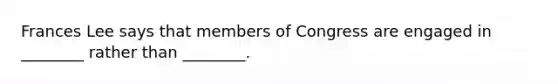 Frances Lee says that members of Congress are engaged in ________ rather than ________.