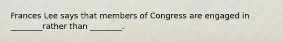 Frances Lee says that members of Congress are engaged in ________rather than ________.