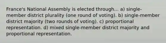 France's National Assembly is elected through... a) single-member district plurality (one round of voting). b) single-member district majority (two rounds of voting). c) proportional representation. d) mixed single-member district majority and proportional representation.