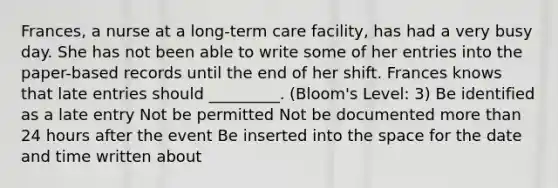 Frances, a nurse at a long-term care facility, has had a very busy day. She has not been able to write some of her entries into the paper-based records until the end of her shift. Frances knows that late entries should _________. (Bloom's Level: 3) Be identified as a late entry Not be permitted Not be documented more than 24 hours after the event Be inserted into the space for the date and time written about