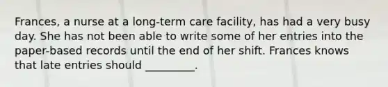 Frances, a nurse at a long-term care facility, has had a very busy day. She has not been able to write some of her entries into the paper-based records until the end of her shift. Frances knows that late entries should _________.