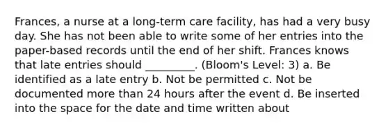 Frances, a nurse at a long-term care facility, has had a very busy day. She has not been able to write some of her entries into the paper-based records until the end of her shift. Frances knows that late entries should _________. (Bloom's Level: 3) a. Be identified as a late entry b. Not be permitted c. Not be documented more than 24 hours after the event d. Be inserted into the space for the date and time written about