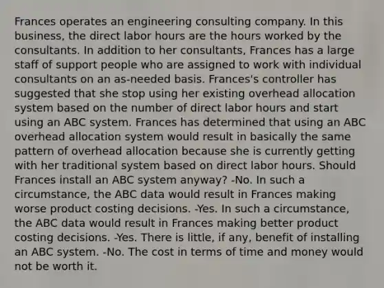 Frances operates an engineering consulting company. In this business, the direct labor hours are the hours worked by the consultants. In addition to her consultants, Frances has a large staff of support people who are assigned to work with individual consultants on an as-needed basis. Frances's controller has suggested that she stop using her existing overhead allocation system based on the number of direct labor hours and start using an ABC system. Frances has determined that using an ABC overhead allocation system would result in basically the same pattern of overhead allocation because she is currently getting with her traditional system based on direct labor hours. Should Frances install an ABC system anyway? -No. In such a circumstance, the ABC data would result in Frances making worse product costing decisions. -Yes. In such a circumstance, the ABC data would result in Frances making better product costing decisions. -Yes. There is little, if any, benefit of installing an ABC system. -No. The cost in terms of time and money would not be worth it.