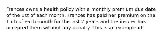 Frances owns a health policy with a monthly premium due date of the 1st of each month. Frances has paid her premium on the 15th of each month for the last 2 years and the insurer has accepted them without any penalty. This is an example of: