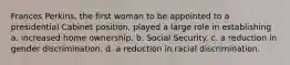 Frances Perkins, the first woman to be appointed to a presidential Cabinet position, played a large role in establishing a. increased home ownership. b. Social Security. c. a reduction in gender discrimination. d. a reduction in racial discrimination.