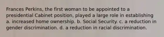 Frances Perkins, the first woman to be appointed to a presidential Cabinet position, played a large role in establishing a. increased home ownership. b. Social Security. c. a reduction in gender discrimination. d. a reduction in racial discrimination.