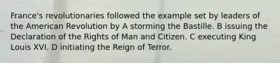 France's revolutionaries followed the example set by leaders of the American Revolution by A storming the Bastille. B issuing the Declaration of the Rights of Man and Citizen. C executing King Louis XVI. D initiating the Reign of Terror.