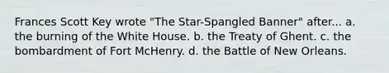 Frances Scott Key wrote "The Star-Spangled Banner" after... a. the burning of the White House. b. the Treaty of Ghent. c. the bombardment of Fort McHenry. d. the Battle of New Orleans.