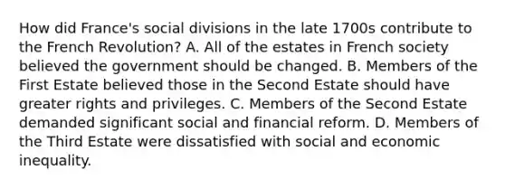 How did France's social divisions in the late 1700s contribute to the French Revolution? A. All of the estates in French society believed the government should be changed. B. Members of the First Estate believed those in the Second Estate should have greater rights and privileges. C. Members of the Second Estate demanded significant social and financial reform. D. Members of the Third Estate were dissatisfied with social and economic inequality.