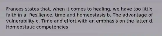 Frances states that, when it comes to healing, we have too little faith in a. Resilience, time and homeostasis b. The advantage of vulnerability c. Time and effort with an emphasis on the latter d. Homeostatic competencies