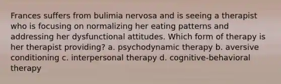 Frances suffers from bulimia nervosa and is seeing a therapist who is focusing on normalizing her eating patterns and addressing her dysfunctional attitudes. Which form of therapy is her therapist providing? a. psychodynamic therapy b. aversive conditioning c. interpersonal therapy d. cognitive-behavioral therapy