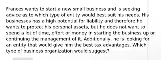 Frances wants to start a new small business and is seeking advice as to which type of entity would best suit his needs. His businesses has a high potential for liability and therefore he wants to protect his personal assets, but he does not want to spend a lot of time, effort or money in starting the business up or continuing the management of it. Additionally, he is looking for an entity that would give him the best tax advantages. Which type of business organization would suggest?