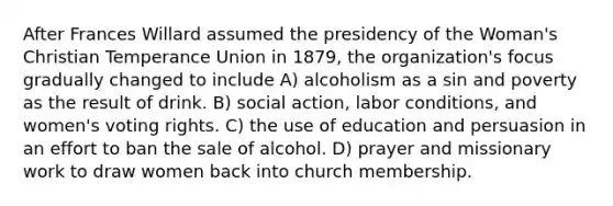 After Frances Willard assumed the presidency of the Woman's Christian Temperance Union in 1879, the organization's focus gradually changed to include A) alcoholism as a sin and poverty as the result of drink. B) social action, labor conditions, and women's voting rights. C) the use of education and persuasion in an effort to ban the sale of alcohol. D) prayer and missionary work to draw women back into church membership.