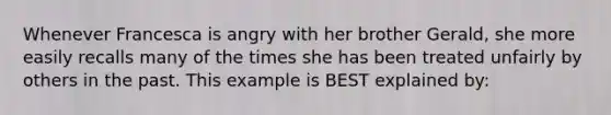 Whenever Francesca is angry with her brother Gerald, she more easily recalls many of the times she has been treated unfairly by others in the past. This example is BEST explained by: