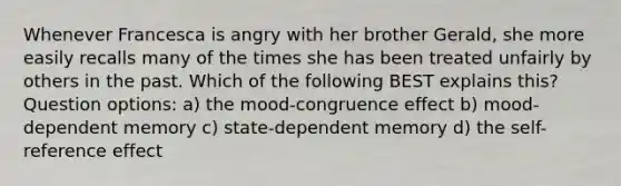 Whenever Francesca is angry with her brother Gerald, she more easily recalls many of the times she has been treated unfairly by others in the past. Which of the following BEST explains this? Question options: a) the mood-congruence effect b) mood-dependent memory c) state-dependent memory d) the self-reference effect