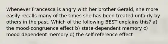 Whenever Francesca is angry with her brother Gerald, she more easily recalls many of the times she has been treated unfairly by others in the past. Which of the following BEST explains this? a) the mood-congruence effect b) state-dependent memory c) mood-dependent memory d) the self-reference effect