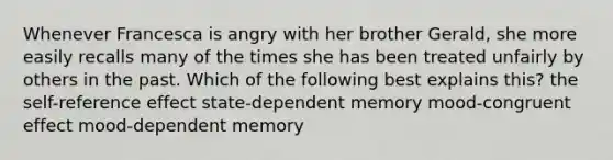 Whenever Francesca is angry with her brother Gerald, she more easily recalls many of the times she has been treated unfairly by others in the past. Which of the following best explains this? the self-reference effect state-dependent memory mood-congruent effect mood-dependent memory