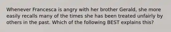 Whenever Francesca is angry with her brother Gerald, she more easily recalls many of the times she has been treated unfairly by others in the past. Which of the following BEST explains this?