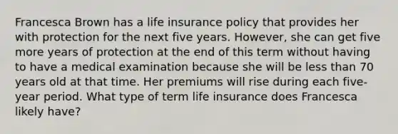 Francesca Brown has a life insurance policy that provides her with protection for the next five years. However, she can get five more years of protection at the end of this term without having to have a medical examination because she will be less than 70 years old at that time. Her premiums will rise during each five-year period. What type of term life insurance does Francesca likely have?