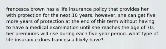 francesca brown has a life insurance policy that provides her with protection for the next 10 years. however, she can get five more years of protection at the end of this term without having to have a medical examination until she reaches the age of 70. her premiums will rise during each five year period. what type of life insurance does francesca likely have?