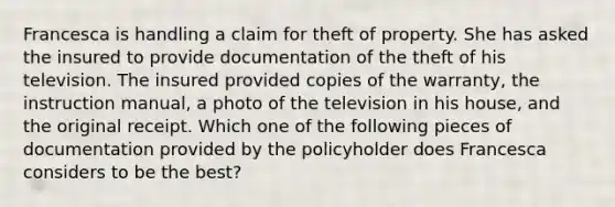 Francesca is handling a claim for theft of property. She has asked the insured to provide documentation of the theft of his television. The insured provided copies of the warranty, the instruction manual, a photo of the television in his house, and the original receipt. Which one of the following pieces of documentation provided by the policyholder does Francesca considers to be the best?