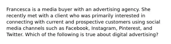 Francesca is a media buyer with an advertising agency. She recently met with a client who was primarily interested in connecting with current and prospective customers using social media channels such as Facebook, Instagram, Pinterest, and Twitter. Which of the following is true about digital advertising?