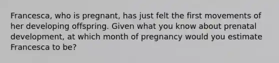 Francesca, who is pregnant, has just felt the first movements of her developing offspring. Given what you know about prenatal development, at which month of pregnancy would you estimate Francesca to be?​