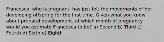 Francesca, who is pregnant, has just felt the movements of her developing offspring for the first time. Given what you know about prenatal development, at which month of pregnancy would you estimate Francesca to be? a) Second b) Third c) Fourth d) Sixth e) Eighth