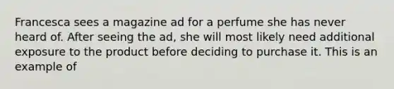 Francesca sees a magazine ad for a perfume she has never heard of. After seeing the ad, she will most likely need additional exposure to the product before deciding to purchase it. This is an example of