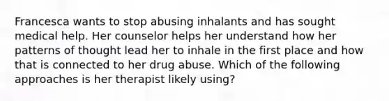 Francesca wants to stop abusing inhalants and has sought medical help. Her counselor helps her understand how her patterns of thought lead her to inhale in the first place and how that is connected to her drug abuse. Which of the following approaches is her therapist likely using?