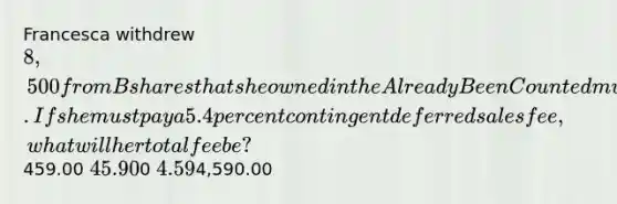 Francesca withdrew 8,500 from B shares that she owned in the Already Been Counted mutual fund within one year of her purchase. If she must pay a 5.4 percent contingent deferred sales fee, what will her total fee be?459.00 45.900 4.594,590.00